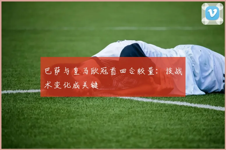 巴萨与皇马欧冠首回合较量：技战术变化成关键