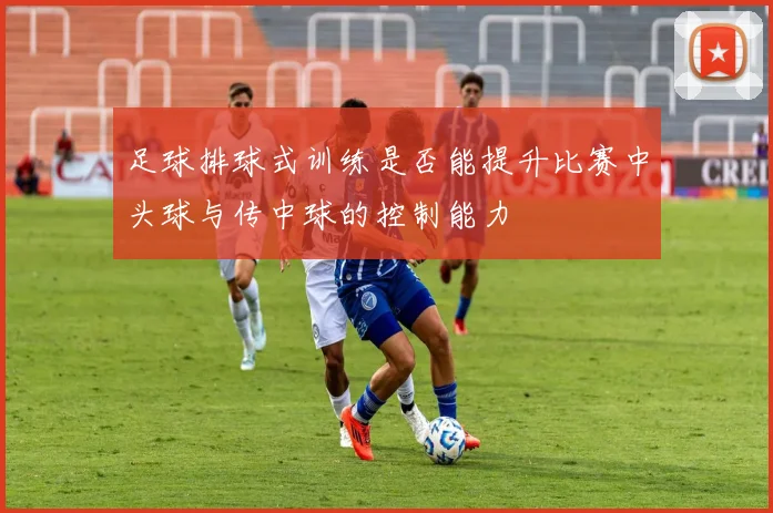 足球排球式训练是否能提升比赛中头球与传中球的控制能力